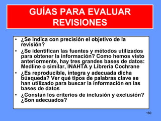 160160160
• ¿Se indica con precisión el objetivo de la
revisión?
• ¿Se identifican las fuentes y métodos utilizados
para obtener la información? Como hemos visto
anteriormente, hay tres grandes bases de datos:
Medline o similar, INAHTA y Librería Cochrane
• ¿Es reproducible, íntegra y adecuada dicha
búsqueda? Ver qué tipos de palabras clave se
han utilizado para buscar la información en las
bases de datos
• ¿Constan los criterios de inclusión y exclusión?
¿Son adecuados?
GUÍAS PARA EVALUAR
REVISIONES
 