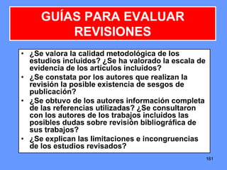 161161161
• ¿Se valora la calidad metodológica de los
estudios incluidos? ¿Se ha valorado la escala de
evidencia de los artículos incluidos?
• ¿Se constata por los autores que realizan la
revisión la posible existencia de sesgos de
publicación?
• ¿Se obtuvo de los autores información completa
de las referencias utilizadas? ¿Se consultaron
con los autores de los trabajos incluidos las
posibles dudas sobre revisión bibliográfica de
sus trabajos?
• ¿Se explican las limitaciones e incongruencias
de los estudios revisados?
GUÍAS PARA EVALUAR
REVISIONES
 