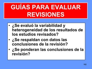 162162162
• ¿Se evaluó la variabilidad y
heterogeneidad de los resultados de
los estudios revisados?
• ¿Se respaldan con datos las
conclusiones de la revisión?
• ¿Se ponderan las conclusiones de la
revisión?
GUÍAS PARA EVALUAR
REVISIONES
 