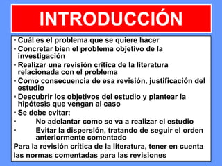 164164164
INTRODUCCIÓN
• Cuál es el problema que se quiere hacer
• Concretar bien el problema objetivo de la
investigación
• Realizar una revisión crítica de la literatura
relacionada con el problema
• Como consecuencia de esa revisión, justificación del
estudio
• Descubrir los objetivos del estudio y plantear la
hipótesis que vengan al caso
• Se debe evitar:
• No adelantar como se va a realizar el estudio
• Evitar la dispersión, tratando de seguir el orden
anteriormente comentado
Para la revisión crítica de la literatura, tener en cuenta
las normas comentadas para las revisiones
 
