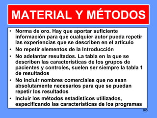 165165
MATERIAL Y MÉTODOS
• Norma de oro. Hay que aportar suficiente
información para que cualquier autor pueda repetir
las experiencias que se describen en el artículo
• No repetir elementos de la Introducción
• No adelantar resultados. La tabla en la que se
describen las características de los grupos de
pacientes y controles, suelen ser siempre la tabla 1
de resultados
• No incluir nombres comerciales que no sean
absolutamente necesarios para que se puedan
repetir los resultados
• Incluir los métodos estadísticos utilizados,
especificando las características de los programas
 