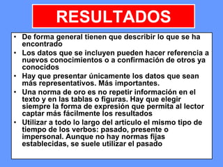 166166166
RESULTADOS
• De forma general tienen que describir lo que se ha
encontrado
• Los datos que se incluyen pueden hacer referencia a
nuevos conocimientos o a confirmación de otros ya
conocidos
• Hay que presentar únicamente los datos que sean
más representativos. Más importantes.
• Una norma de oro es no repetir información en el
texto y en las tablas o figuras. Hay que elegir
siempre la forma de expresión que permita al lector
captar más fácilmente los resultados
• Utilizar a todo lo largo del artículo el mismo tipo de
tiempo de los verbos: pasado, presente o
impersonal. Aunque no hay normas fijas
establecidas, se suele utilizar el pasado
 