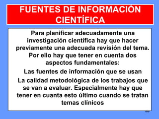 169169169
FUENTES DE INFORMACIÓN
CIENTÍFICA
Para planificar adecuadamente una
investigación científica hay que hacer
previamente una adecuada revisión del tema.
Por ello hay que tener en cuenta dos
aspectos fundamentales:
Las fuentes de información que se usan
La calidad metodológica de los trabajos que
se van a evaluar. Especialmente hay que
tener en cuanta esto último cuando se tratan
temas clínicos
 