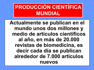 171717
Actualmente se publican en el
mundo unos dos millones y
medio de artículos científicos
al año, en más de 20.000
revistas de biomedicina, es
decir cada día se publican
alrededor de 7.000 artículos
nuevos
PRODUCCIÓN CIENTÍFICA
MUNDIAL
 