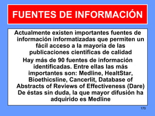 170170170
FUENTES DE INFORMACIÓN
Actualmente existen importantes fuentes de
información informatizadas que permiten un
fácil acceso a la mayoría de las
publicaciones científicas de calidad
Hay más de 90 fuentes de información
identificadas. Entre ellas las más
importantes son: Medline, HealtStar,
Bioethicsline, Cancerlit, Database of
Abstracts of Reviews of Effectiveness (Dare)
De éstas sin duda, la que mayor difusión ha
adquirido es Medline
 