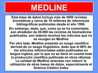 171171171
MEDLINE
Esta base de datos incluye más de 4000 revistas
biomédicas y cerca de 10 millones de referencias
bibliográficas publicadas desde el año 1966.
Sin embargo, dado, que, como ya se ha comentado,
son alrededor de 20.000 las revistas de biomedicina
publicadas, son todavía muchos los artículos que no
se recogen en Medline
Por otro lado, Medline presenta un sesgo científico
derivad de un sesgo lingüístico, dado que el 88% de
los artículos referenciados están publicados en
lengua inglesa, por lo que no se tiene en cuenta toda
la producción científica publicada en otros idiomas
La calidad de Medline amenaza con reducir la
utilización de otras bases de datos, especialmente el
Science Citation Index
 