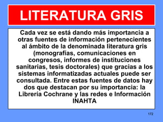 172172172
LITERATURA GRIS
Cada vez se está dando más importancia a
otras fuentes de información pertenecientes
al ámbito de la denominada literatura gris
(monografías, comunicaciones en
congresos, informes de instituciones
sanitarias, tesis doctorales) que gracias a los
sistemas informatizadas actuales puede ser
consultada. Entre estas fuentes de datos hay
dos que destacan por su importancia: la
Librería Cochrane y las redes e Información
INAHTA
 