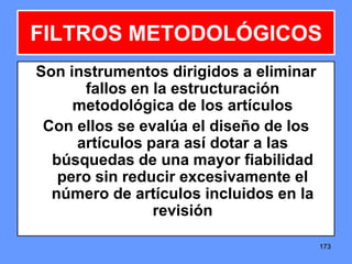 173173173
FILTROS METODOLÓGICOS
Son instrumentos dirigidos a eliminar
fallos en la estructuración
metodológica de los artículos
Con ellos se evalúa el diseño de los
artículos para así dotar a las
búsquedas de una mayor fiabilidad
pero sin reducir excesivamente el
número de artículos incluidos en la
revisión
 