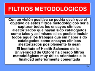 174174174
Con un visión positiva se podría decir que el
objetivo de estos filtros metodológicos seria
capturar todos los ensayos clínicos
aleatorizados que hayan sido catalogados
como tales y así mismo si es posible incluir
todos aquellos trabajos que sin haber sido
catalogados como ensayos clínicos
aleatorizados posiblemente lo sean
El Institute of Health Sciences de la
Universidad de Oxford ha creado filtros
metodológicos muy útiles orientados a la
finalidad anteriormente comentada
FILTROS METODOLÓGICOS
 