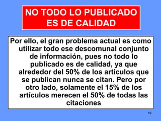 191919
Por ello, el gran problema actual es como
utilizar todo ese descomunal conjunto
de información, pues no todo lo
publicado es de calidad, ya que
alrededor del 50% de los artículos que
se publican nunca se citan. Pero por
otro lado, solamente el 15% de los
artículos merecen el 50% de todas las
citaciones
NO TODO LO PUBLICADO
ES DE CALIDAD
 