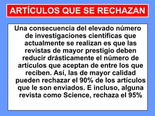 202020
Una consecuencia del elevado número
de investigaciones científicas que
actualmente se realizan es que las
revistas de mayor prestigio deben
reducir drásticamente el número de
artículos que aceptan de entre los que
reciben. Así, las de mayor calidad
pueden rechazar el 90% de los artículos
que le son enviados. E incluso, alguna
revista como Science, rechaza el 95%
ARTÍCULOS QUE SE RECHAZAN
 