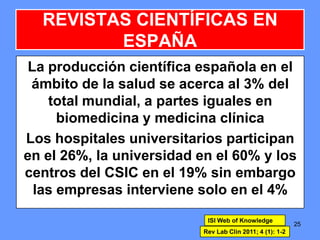 La producción científica española en el
ámbito de la salud se acerca al 3% del
total mundial, a partes iguales en
biomedicina y medicina clínica
Los hospitales universitarios participan
en el 26%, la universidad en el 60% y los
centros del CSIC en el 19% sin embargo
las empresas interviene solo en el 4%
25
REVISTAS CIENTÍFICAS EN
ESPAÑA
ISI Web of Knowledge
Rev Lab Clin 2011; 4 (1): 1-2
 