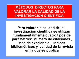 282828
Para valorar la calidad de la
investigación científica se utilizan
fundamentalmente cuatro tipos de
parámetros: número de citaciones ,
tasa de excelencia , índices
bibliométricos y calidad de la revista
en la que se publica
MÉTODOS DIRECTOS PARA
VALORAR LA CALIDAD DE LA
INVESTIGACIÓN CIENTÍFICA
 