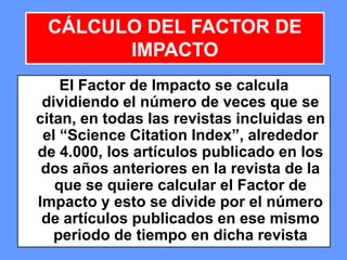 404040
El Factor de Impacto se calcula
dividiendo el número de veces que se
citan, en todas las revistas incluidas en
el “Science Citation Index”, alrededor
de 4.000, los artículos publicado en los
dos años anteriores en la revista de la
que se quiere calcular el Factor de
Impacto y esto se divide por el número
de artículos publicados en ese mismo
periodo de tiempo en dicha revista
CÁLCULO DEL FACTOR DE
IMPACTO
 
