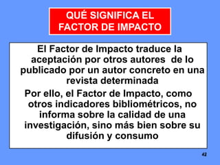 424242
El Factor de Impacto traduce la
aceptación por otros autores de lo
publicado por un autor concreto en una
revista determinada
Por ello, el Factor de Impacto, como
otros indicadores bibliométricos, no
informa sobre la calidad de una
investigación, sino más bien sobre su
difusión y consumo
QUÉ SIGNIFICA EL
FACTOR DE IMPACTO
 