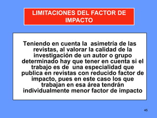 454545
LIMITACIONES DEL FACTOR DE
IMPACTO
Teniendo en cuenta la asimetría de las
revistas, al valorar la calidad de la
investigación de un autor o grupo
determinado hay que tener en cuenta si el
trabajo es de una especialidad que
publica en revistas con reducido factor de
impacto, pues en este caso los que
trabajan en esa área tendrán
individualmente menor factor de impacto
 