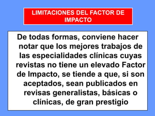 474747
De todas formas, conviene hacer
notar que los mejores trabajos de
las especialidades clínicas cuyas
revistas no tiene un elevado Factor
de Impacto, se tiende a que, si son
aceptados, sean publicados en
revisas generalistas, básicas o
clínicas, de gran prestigio
LIMITACIONES DEL FACTOR DE
IMPACTO
 
