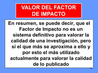494949
En resumen, se puede decir, que el
Factor de Impacto no es un
sistema definitivo para valorar la
calidad de una investigación, pero
sí el que más se aproxima a ello y
por esto el más utilizado
actualmente para valorar la calidad
de lo publicado
VALOR DEL FACTOR
DE IMPACTO
 