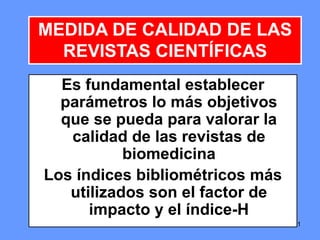 515151
Es fundamental establecer
parámetros lo más objetivos
que se pueda para valorar la
calidad de las revistas de
biomedicina
Los índices bibliométricos más
utilizados son el factor de
impacto y el índice-H
MEDIDA DE CALIDAD DE LAS
REVISTAS CIENTÍFICAS
 