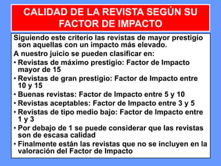 535353
Siguiendo este criterio las revistas de mayor prestigio
son aquellas con un impacto más elevado.
A nuestro juicio se pueden clasificar en:
• Revistas de máximo prestigio: Factor de Impacto
mayor de 15
• Revistas de gran prestigio: Factor de Impacto entre
10 y 15
• Buenas revistas: Factor de Impacto entre 5 y 10
• Revistas aceptables: Factor de Impacto entre 3 y 5
• Revistas de tipo medio bajo: Factor de Impacto entre
1 y 3
• Por debajo de 1 se puede considerar que las revistas
son de escasa calidad
• Finalmente están las revistas que no se incluyen en la
valoración del Factor de Impacto
CALIDAD DE LA REVISTA SEGÚN SU
FACTOR DE IMPACTO
 
