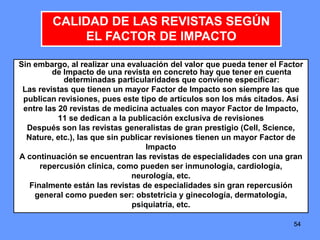 545454
Sin embargo, al realizar una evaluación del valor que pueda tener el Factor
de Impacto de una revista en concreto hay que tener en cuenta
determinadas particularidades que conviene especificar:
Las revistas que tienen un mayor Factor de Impacto son siempre las que
publican revisiones, pues este tipo de artículos son los más citados. Así
entre las 20 revistas de medicina actuales con mayor Factor de Impacto,
11 se dedican a la publicación exclusiva de revisiones
Después son las revistas generalistas de gran prestigio (Cell, Science,
Nature, etc.), las que sin publicar revisiones tienen un mayor Factor de
Impacto
A continuación se encuentran las revistas de especialidades con una gran
repercusión clínica, como pueden ser inmunología, cardiología,
neurología, etc.
Finalmente están las revistas de especialidades sin gran repercusión
general como pueden ser: obstetricia y ginecología, dermatología,
psiquiatría, etc.
CALIDAD DE LAS REVISTAS SEGÚN
EL FACTOR DE IMPACTO
 