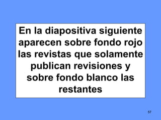 57
En la diapositiva siguiente
aparecen sobre fondo rojo
las revistas que solamente
publican revisiones y
sobre fondo blanco las
restantes
57
 