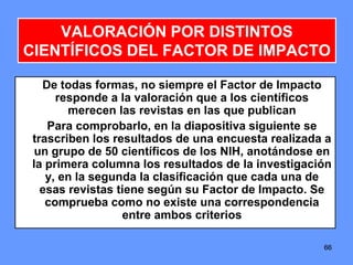 666666
VALORACIÓN POR DISTINTOS
CIENTÍFICOS DEL FACTOR DE IMPACTO
De todas formas, no siempre el Factor de Impacto
responde a la valoración que a los científicos
merecen las revistas en las que publican
Para comprobarlo, en la diapositiva siguiente se
trascriben los resultados de una encuesta realizada a
un grupo de 50 científicos de los NIH, anotándose en
la primera columna los resultados de la investigación
y, en la segunda la clasificación que cada una de
esas revistas tiene según su Factor de Impacto. Se
comprueba como no existe una correspondencia
entre ambos criterios
 