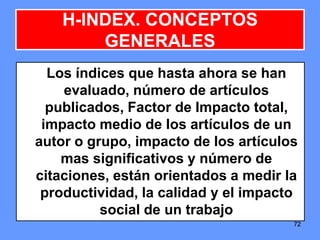 727272
H-INDEX. CONCEPTOS
GENERALES
Los índices que hasta ahora se han
evaluado, número de artículos
publicados, Factor de Impacto total,
impacto medio de los artículos de un
autor o grupo, impacto de los artículos
mas significativos y número de
citaciones, están orientados a medir la
productividad, la calidad y el impacto
social de un trabajo
 