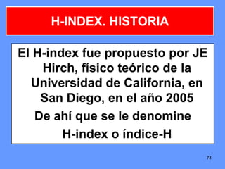 747474
El H-index fue propuesto por JE
Hirch, físico teórico de la
Universidad de California, en
San Diego, en el año 2005
De ahí que se le denomine
H-index o índice-H
H-INDEX. HISTORIA
 