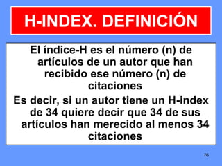 767676
El índice-H es el número (n) de
artículos de un autor que han
recibido ese número (n) de
citaciones
Es decir, si un autor tiene un H-index
de 34 quiere decir que 34 de sus
artículos han merecido al menos 34
citaciones
H-INDEX. DEFINICIÓN
 