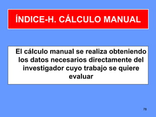 7878
ÍNDICE-H. CÁLCULO MANUAL
El cálculo manual se realiza obteniendo
los datos necesarios directamente del
investigador cuyo trabajo se quiere
evaluar
 