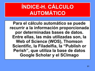 8181
ÍNDICE-H. CÁLCULO
AUTOMÁTICO
Para el cálculo automático se puede
recurrir a la información proporcionada
por determinadas bases de datos.
Entre ellas, las más utilizadas son, la
Web of Science (WOS), Thomson
Scientific, la Filadelfia, la “Publish or
Perish”, que utiliza la base de datos
Google Scholar y el SCImago
 
