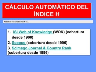 Podemos buscar el índice h en…
1. ISI Web of Knowledge (WOK) (cobertura
desde 1900)
2. Scopus (cobertura desde 1996)
3. Scimago Journal & Country Rank
(cobertura desde 1996)
CÁLCULO AUTOMÁTICO DEL
ÍNDICE H
 