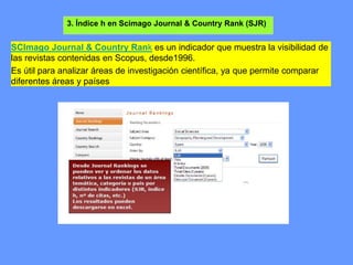 3. Índice h en Scimago Journal & Country Rank (SJR)
SCImago Journal & Country Rank es un indicador que muestra la visibilidad de
las revistas contenidas en Scopus, desde1996.
Es útil para analizar áreas de investigación científica, ya que permite comparar
diferentes áreas y países
 
