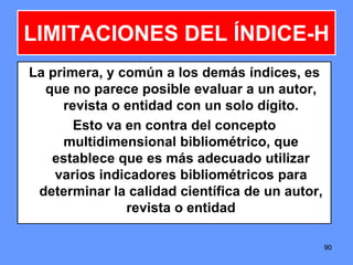 9090
LIMITACIONES DEL ÍNDICE-H
La primera, y común a los demás índices, es
que no parece posible evaluar a un autor,
revista o entidad con un solo dígito.
Esto va en contra del concepto
multidimensional bibliométrico, que
establece que es más adecuado utilizar
varios indicadores bibliométricos para
determinar la calidad científica de un autor,
revista o entidad
 