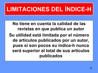 9292
LIMITACIONES DEL ÍNDICE-H
No tiene en cuenta la calidad de las
revistas en que publica un autor
Su utilidad está limitada por el número
de artículos publicados por un autor,
pues si son pocos su índice-h nunca
será superior al total de sus artículos
publicados
 