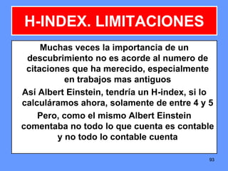 939393
H-INDEX. LIMITACIONES
Muchas veces la importancia de un
descubrimiento no es acorde al numero de
citaciones que ha merecido, especialmente
en trabajos mas antiguos
Así Albert Einstein, tendría un H-index, si lo
calculáramos ahora, solamente de entre 4 y 5
Pero, como el mismo Albert Einstein
comentaba no todo lo que cuenta es contable
y no todo lo contable cuenta
 