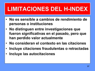 9797
LIMITACIONES DEL H-INDEX
• No es sensible a cambios de rendimiento de
personas o instituciones
• No distinguen entre investigaciones que
fueron significativas en el pasado, pero que
han perdido valor actualmente
• No consideran el contexto en las citaciones
• Incluye citaciones fraudulentas o retractadas
• Incluye las autocitaciones
 