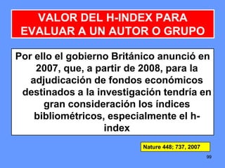 999999
Por ello el gobierno Británico anunció en
2007, que, a partir de 2008, para la
adjudicación de fondos económicos
destinados a la investigación tendría en
gran consideración los índices
bibliométricos, especialmente el h-
index
VALOR DEL H-INDEX PARA
EVALUAR A UN AUTOR O GRUPO
Nature 448; 737, 2007
 