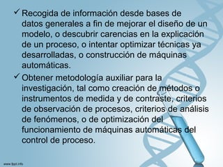 Recogida de información desde bases de
datos generales a fin de mejorar el diseño de un
modelo, o descubrir carencias en la explicación
de un proceso, o intentar optimizar técnicas ya
desarrolladas, o construcción de máquinas
automáticas.
Obtener metodología auxiliar para la
investigación, tal como creación de métodos o
instrumentos de medida y de contraste, criterios
de observación de procesos, criterios de análisis
de fenómenos, o de optimización del
funcionamiento de máquinas automáticas del
control de proceso.
 