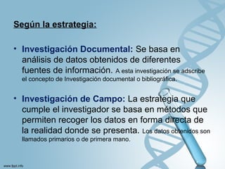 Según la estrategia:
• Investigación Documental: Se basa en
análisis de datos obtenidos de diferentes
fuentes de información. A esta investigación se adscribe
el concepto de Investigación documental o bibliográfica.
• Investigación de Campo: La estrategia que
cumple el investigador se basa en métodos que
permiten recoger los datos en forma directa de
la realidad donde se presenta. Los datos obtenidos son
llamados primarios o de primera mano.
 