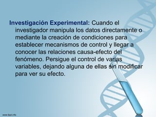 Investigación Experimental: Cuando el
investigador manipula los datos directamente o
mediante la creación de condiciones para
establecer mecanismos de control y llegar a
conocer las relaciones causa-efecto del
fenómeno. Persigue el control de varias
variables, dejando alguna de ellas sin modificar
para ver su efecto.
 