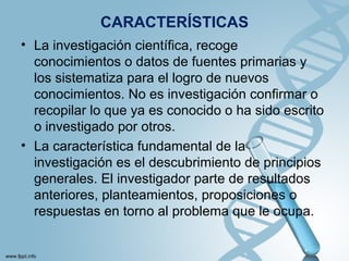 CARACTERÍSTICAS
• La investigación científica, recoge
conocimientos o datos de fuentes primarias y
los sistematiza para el logro de nuevos
conocimientos. No es investigación confirmar o
recopilar lo que ya es conocido o ha sido escrito
o investigado por otros.
• La característica fundamental de la
investigación es el descubrimiento de principios
generales. El investigador parte de resultados
anteriores, planteamientos, proposiciones o
respuestas en torno al problema que le ocupa.
 
