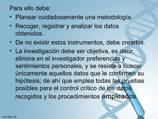 Para ello debe:
• Planear cuidadosamente una metodología.
• Recoger, registrar y analizar los datos
obtenidos.
• De no existir estos instrumentos, debe crearlos.
• La investigación debe ser objetiva, es decir,
elimina en el investigador preferencias y
sentimientos personales, y se resiste a buscar
únicamente aquellos datos que le confirmen su
hipótesis; de ahí que emplea todas las pruebas
posibles para el control crítico de los datos
recogidos y los procedimientos empleados.
 