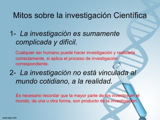 Mitos sobre la investigación Científica
1- La investigación es sumamente
complicada y difícil.
Cualquier ser humano puede hacer investigación y realizarla
correctamente, si aplica el proceso de investigación
correspondiente.
2- La investigación no está vinculada al
mundo cotidiano, a la realidad.
Es necesario recordar que la mayor parte de los inventos en el
mundo, de una u otra forma, son producto de la investigación.
 
