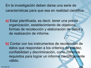 En la investigación deben darse una serie de
características para que sea en realidad científica:
a) Estar planificada, es decir, tener una previa
organización, establecimiento de objetivos,
formas de recolección y elaboración de datos y
de realización de informe.
b) Contar con los instrumentos de recolección de
datos que respondan a los criterios de validez,
confiabilidad y discriminación, como mínimos
requisitos para lograr un informe científicamente
válido.
 