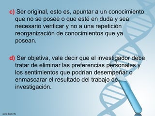 c) Ser original, esto es, apuntar a un conocimiento
que no se posee o que esté en duda y sea
necesario verificar y no a una repetición
reorganización de conocimientos que ya
posean.
d) Ser objetiva, vale decir que el investigador debe
tratar de eliminar las preferencias personales y
los sentimientos que podrían desempeñar o
enmascarar el resultado del trabajo de
investigación.
 