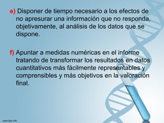 e) Disponer de tiempo necesario a los efectos de
no apresurar una información que no responda,
objetivamente, al análisis de los datos que se
dispone.
f) Apuntar a medidas numéricas en el informe
tratando de transformar los resultados en datos
cuantitativos más fácilmente representables y
comprensibles y más objetivos en la valoración
final.
 