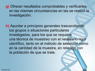 g) Ofrecer resultados comprobables y verificarles
en las mismas circunstancias en las se realizó la
investigación.
h) Apuntar a principios generales trascendiendo
los grupos o situaciones particulares
investigados, para los que se requiere
una técnica de muestreo con el necesario rigor
científico, tanto en el método de selección como
en la cantidad de la muestra, en relación con
la población de que se trate.
 