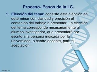 Proceso- Pasos de la I.C.
1. Elección del tema: consiste esta elección en
determinar con claridad y precisión el
contenido del trabajo a presentar. La elección
del tema corresponde necesariamente al
alumno investigador, que presentará por
escrito a la persona indicada por la
universidad, o centro docente, para su
aceptación.
 